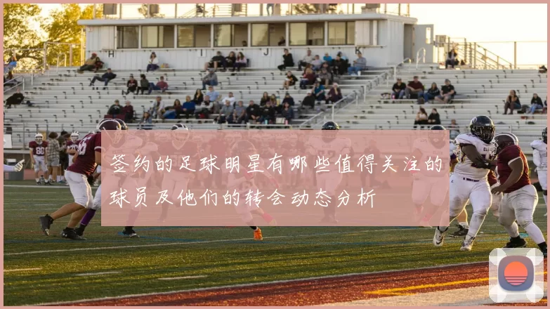 签约的足球明星有哪些值得关注的球员及他们的转会动态分析