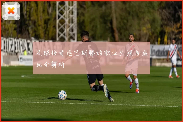 足球传奇范巴斯滕的职业生涯与成就全解析
