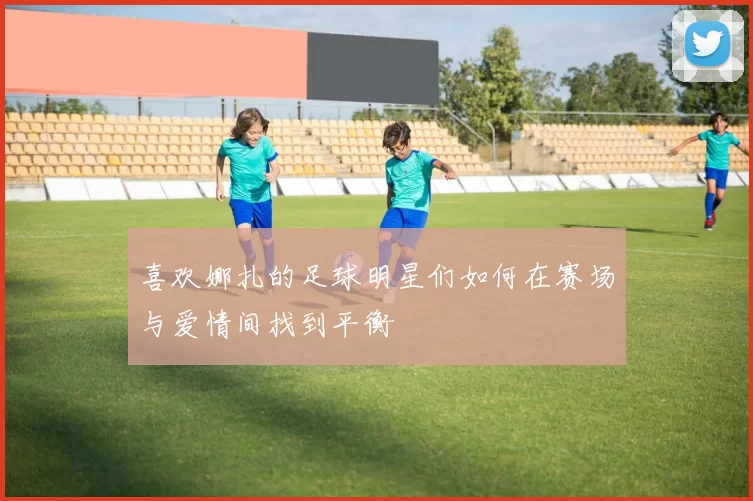 喜欢娜扎的足球明星们如何在赛场与爱情间找到平衡