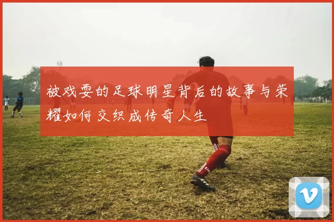 被戏耍的足球明星背后的故事与荣耀如何交织成传奇人生