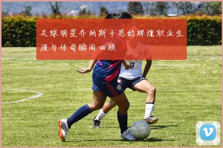 足球明星乔纳斯卡恩的辉煌职业生涯与传奇瞬间回顾