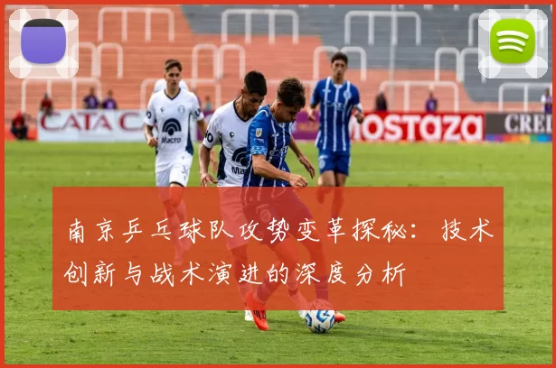 南京乒乓球队攻势变革探秘：技术创新与战术演进的深度分析