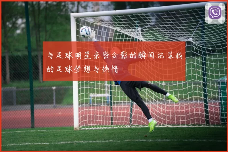 与足球明星亲密合影的瞬间记录我的足球梦想与热情