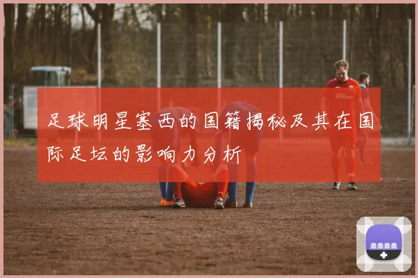 足球明星塞西的国籍揭秘及其在国际足坛的影响力分析