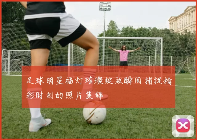 足球明星福灯璀璨绽放瞬间捕捉精彩时刻的照片集锦
