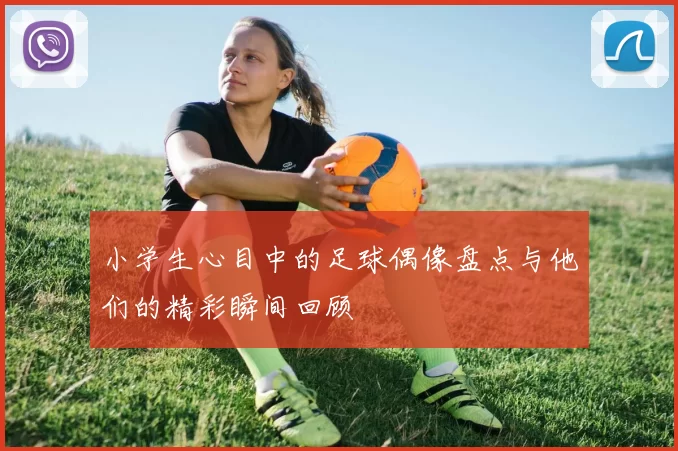 小学生心目中的足球偶像盘点与他们的精彩瞬间回顾