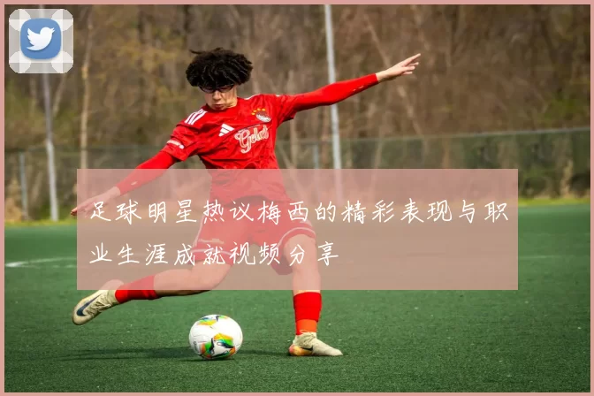 足球明星热议梅西的精彩表现与职业生涯成就视频分享