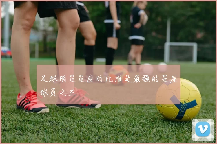 足球明星星座对比谁是最强的星座球员之王