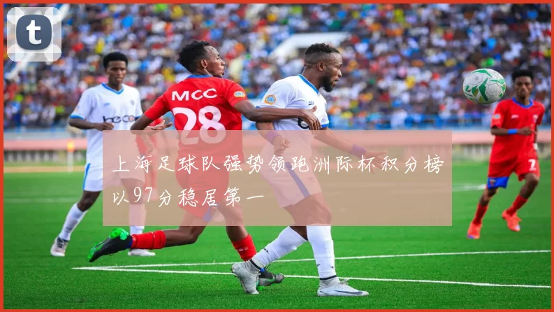 上海足球队强势领跑洲际杯积分榜以97分稳居第一