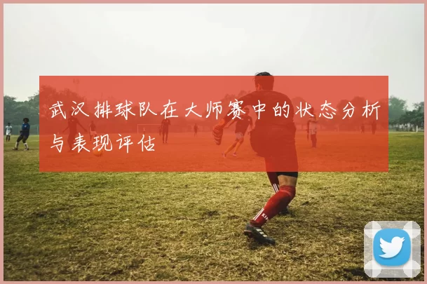 武汉排球队在大师赛中的状态分析与表现评估