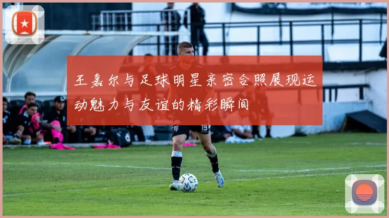 王嘉尔与足球明星亲密合照展现运动魅力与友谊的精彩瞬间