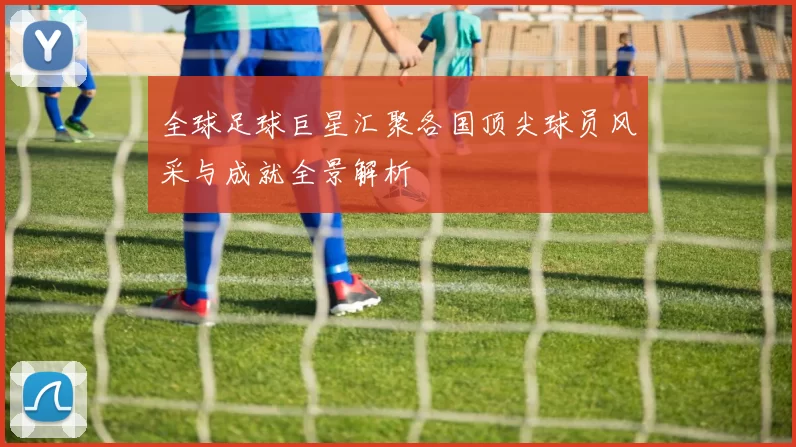 全球足球巨星汇聚各国顶尖球员风采与成就全景解析