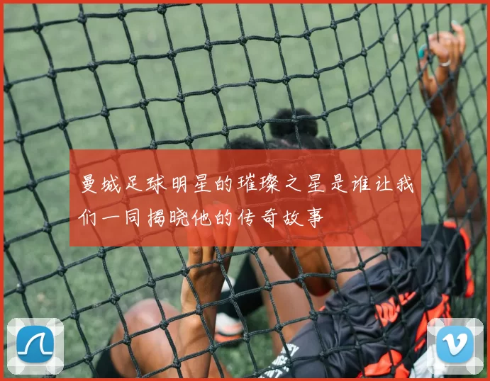 曼城足球明星的璀璨之星是谁让我们一同揭晓他的传奇故事