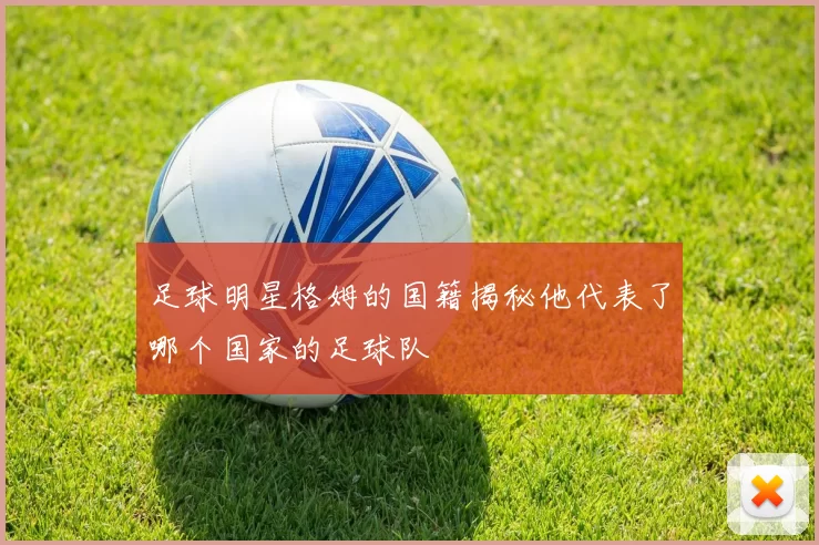 足球明星格姆的国籍揭秘他代表了哪个国家的足球队