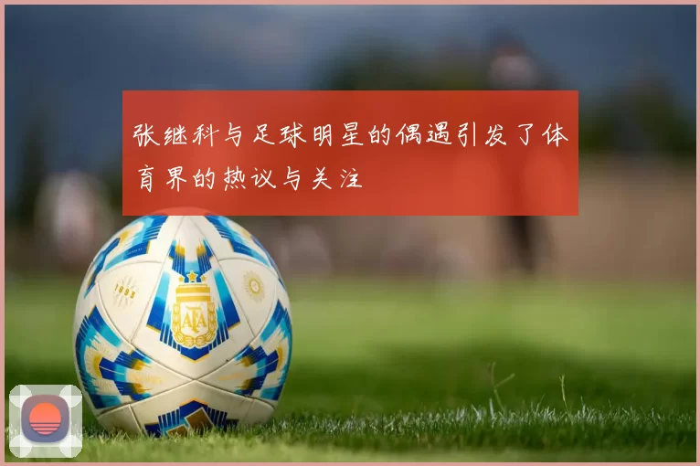 张继科与足球明星的偶遇引发了体育界的热议与关注