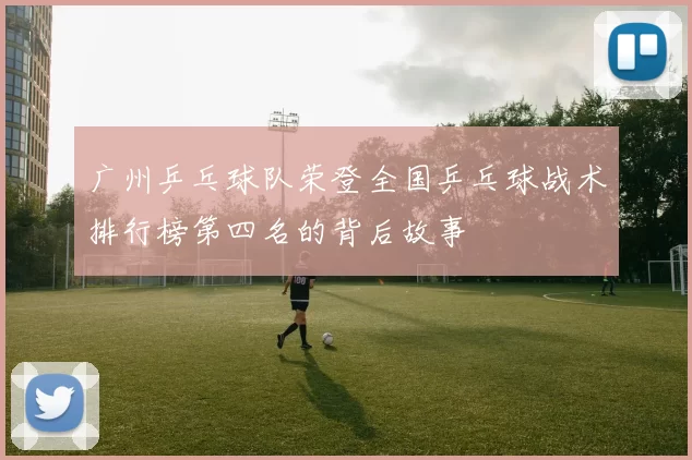 广州乒乓球队荣登全国乒乓球战术排行榜第四名的背后故事