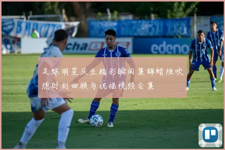 足球明星庆生精彩瞬间集锦蜡烛吹熄时刻回顾与祝福视频合集