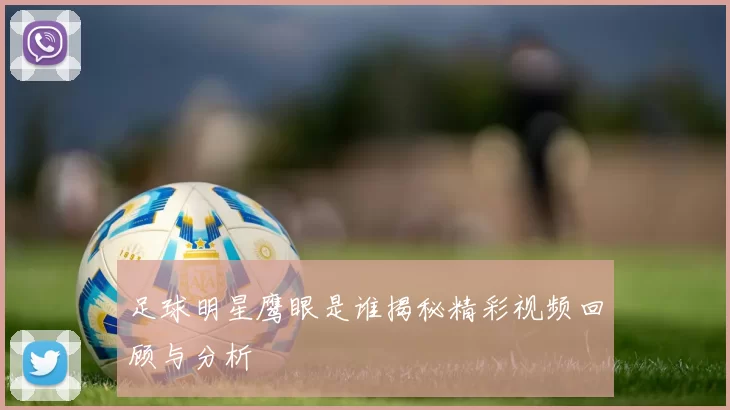 足球明星鹰眼是谁揭秘精彩视频回顾与分析