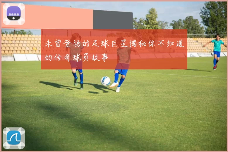 未曾登场的足球巨星揭秘你不知道的传奇球员故事