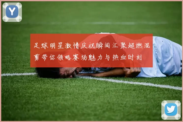 足球明星激情庆祝瞬间汇聚超燃混剪带你领略赛场魅力与热血时刻
